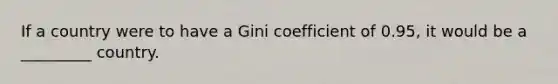 If a country were to have a Gini coefficient of 0.95, it would be a _________ country.