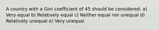 A country with a Gini coefficient of 45 should be considered: a) Very equal b) Relatively equal c) Neither equal nor unequal d) Relatively unequal e) Very unequal