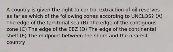 A country is given the right to control extraction of oil reserves as far as which of the following zones according to UNCLOS? (A) The edge of the territorial sea (B) The edge of the contiguous zone (C) The edge of the EEZ (D) The edge of the continental shelf (E) The midpoint between the shore and the nearest country