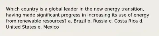 Which country is a global leader in the new energy transition, having made significant progress in increasing its use of energy from renewable resources? a. Brazil b. Russia c. Costa Rica d. United States e. Mexico