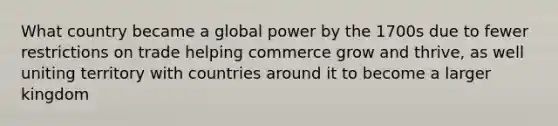 What country became a global power by the 1700s due to fewer restrictions on trade helping commerce grow and thrive, as well uniting territory with countries around it to become a larger kingdom