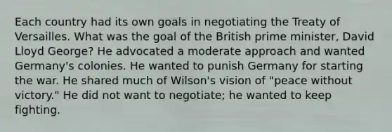 Each country had its own goals in negotiating the Treaty of Versailles. What was the goal of the British prime minister, David Lloyd George? He advocated a moderate approach and wanted Germany's colonies. He wanted to punish Germany for starting the war. He shared much of Wilson's vision of "peace without victory." He did not want to negotiate; he wanted to keep fighting.