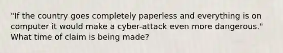 "If the country goes completely paperless and everything is on computer it would make a cyber-attack even more dangerous." What time of claim is being made?