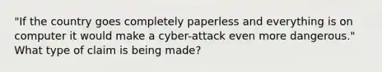 "If the country goes completely paperless and everything is on computer it would make a cyber-attack even more dangerous." What type of claim is being made?