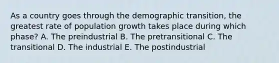 As a country goes through the demographic transition, the greatest rate of population growth takes place during which phase? A. The preindustrial B. The pretransitional C. The transitional D. The industrial E. The postindustrial