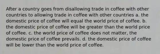 After a country goes from disallowing trade in coffee with other countries to allowing trade in coffee with other countries a. the domestic price of coffee will equal the world price of coffee. b. the domestic price of coffee will be greater than the world price of coffee. c. the world price of coffee does not matter, the domestic price of coffee prevails. d. the domestic price of coffee will be lower than the world price of coffee.