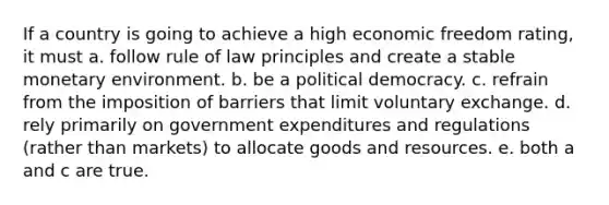 If a country is going to achieve a high economic freedom rating, it must a. follow rule of law principles and create a stable monetary environment. b. be a political democracy. c. refrain from the imposition of barriers that limit voluntary exchange. d. rely primarily on government expenditures and regulations (rather than markets) to allocate goods and resources. e. both a and c are true.