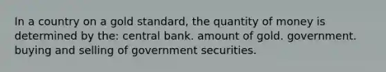 In a country on a gold standard, the quantity of money is determined by the: central bank. amount of gold. government. buying and selling of government securities.