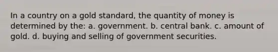 In a country on a gold standard, the quantity of money is determined by the: a. government. b. central bank. c. amount of gold. d. buying and selling of government securities.