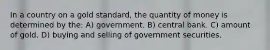 In a country on a gold standard, the quantity of money is determined by the: A) government. B) central bank. C) amount of gold. D) buying and selling of government securities.