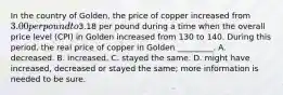 In the country of Golden, the price of copper increased from 3.00 per pound to3.18 per pound during a time when the overall price level (CPI) in Golden increased from 130 to 140. During this period, the real price of copper in Golden _________. A. decreased. B. increased. C. stayed the same. D. might have increased, decreased or stayed the same; more information is needed to be sure.