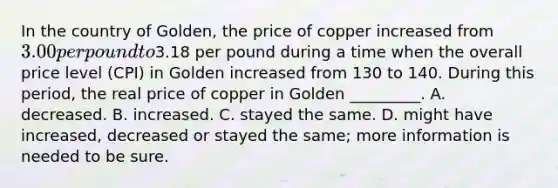 In the country of Golden, the price of copper increased from 3.00 per pound to3.18 per pound during a time when the overall price level (CPI) in Golden increased from 130 to 140. During this period, the real price of copper in Golden _________. A. decreased. B. increased. C. stayed the same. D. might have increased, decreased or stayed the same; more information is needed to be sure.