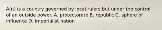 A(n) is a country governed by local rulers but under the control of an outside power. A. protectorate B. republic C. sphere of influence D. imperialist nation