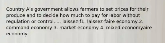 Country A's government allows farmers to set prices for their produce and to decide how much to pay for labor without regulation or control. 1. laissez-f1. laissez-faire economy 2. command economy 3. market economy 4. mixed economyaire economy