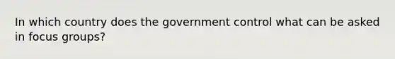 In which country does the government control what can be asked in focus groups?