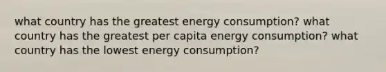 what country has the greatest energy consumption? what country has the greatest per capita energy consumption? what country has the lowest energy consumption?