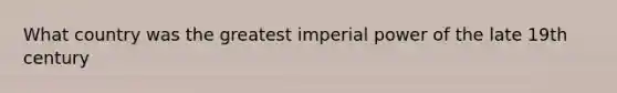 What country was the greatest imperial power of the late 19th century