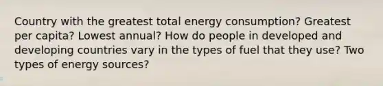 Country with the greatest total energy consumption? Greatest per capita? Lowest annual? How do people in developed and developing countries vary in the types of fuel that they use? Two types of energy sources?