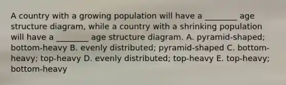 A country with a growing population will have a ________ age structure diagram, while a country with a shrinking population will have a ________ age structure diagram. A. pyramid-shaped; bottom-heavy B. evenly distributed; pyramid-shaped C. bottom-heavy; top-heavy D. evenly distributed; top-heavy E. top-heavy; bottom-heavy