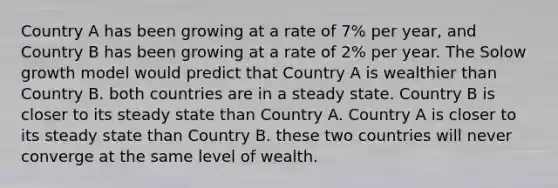 Country A has been growing at a rate of 7% per year, and Country B has been growing at a rate of 2% per year. The Solow growth model would predict that Country A is wealthier than Country B. both countries are in a steady state. Country B is closer to its steady state than Country A. Country A is closer to its steady state than Country B. these two countries will never converge at the same level of wealth.