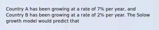 Country A has been growing at a rate of 7% per year, and Country B has been growing at a rate of 2% per year. The Solow growth model would predict that