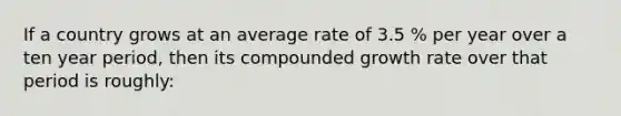 If a country grows at an average rate of 3.5 % per year over a ten year period, then its compounded growth rate over that period is roughly: