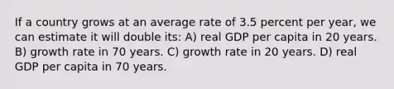 If a country grows at an average rate of 3.5 percent per year, we can estimate it will double its: A) real GDP per capita in 20 years. B) growth rate in 70 years. C) growth rate in 20 years. D) real GDP per capita in 70 years.