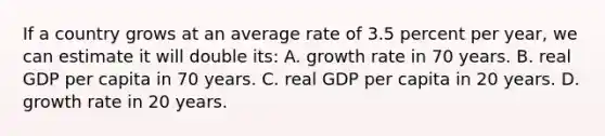 If a country grows at an average rate of 3.5 percent per year, we can estimate it will double its: A. growth rate in 70 years. B. real GDP per capita in 70 years. C. real GDP per capita in 20 years. D. growth rate in 20 years.