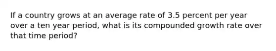 If a country grows at an average rate of 3.5 percent per year over a ten year period, what is its compounded growth rate over that time period?