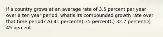 If a country grows at an average rate of 3.5 percent per year over a ten year period, whatis its compounded growth rate over that time period? A) 41 percentB) 35 percentC) 32.7 percentD) 45 percent