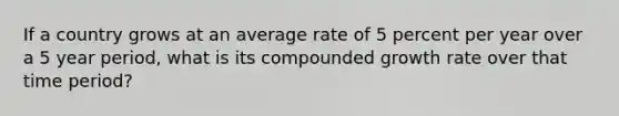 If a country grows at an average rate of 5 percent per year over a 5 year period, what is its compounded growth rate over that time period?