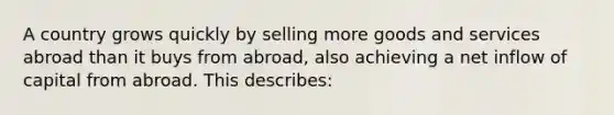 A country grows quickly by selling more goods and services abroad than it buys from abroad, also achieving a net inflow of capital from abroad. This describes: