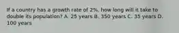 If a country has a growth rate of 2%, how long will it take to double its population? A. 25 years B. 350 years C. 35 years D. 100 years