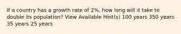 If a country has a growth rate of 2%, how long will it take to double its population? View Available Hint(s) 100 years 350 years 35 years 25 years