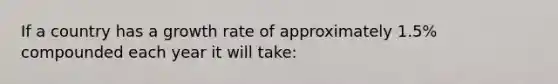 If a country has a growth rate of approximately 1.5% compounded each year it will take: