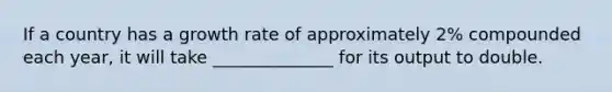 If a country has a growth rate of approximately 2% compounded each year, it will take ______________ for its output to double.