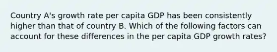 Country A's growth rate per capita GDP has been consistently higher than that of country B. Which of the following factors can account for these differences in the per capita GDP growth rates?