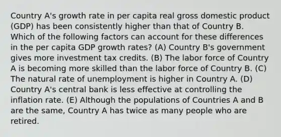 Country A's growth rate in per capita real gross domestic product (GDP) has been consistently higher than that of Country B. Which of the following factors can account for these differences in the per capita GDP growth rates? (A) Country B's government gives more investment tax credits. (B) The labor force of Country A is becoming more skilled than the labor force of Country B. (C) The natural rate of unemployment is higher in Country A. (D) Country A's central bank is less effective at controlling the inflation rate. (E) Although the populations of Countries A and B are the same, Country A has twice as many people who are retired.