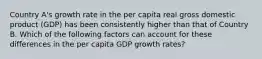 Country A's growth rate in the per capita real gross domestic product (GDP) has been consistently higher than that of Country B. Which of the following factors can account for these differences in the per capita GDP growth rates?