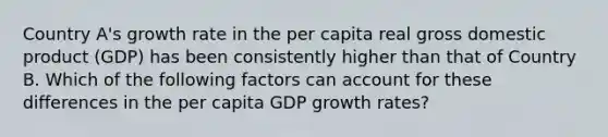 Country A's growth rate in the per capita real gross domestic product (GDP) has been consistently higher than that of Country B. Which of the following factors can account for these differences in the per capita GDP growth rates?