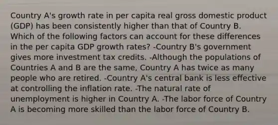 Country A's growth rate in per capita real gross domestic product (GDP) has been consistently higher than that of Country B. Which of the following factors can account for these differences in the per capita GDP growth rates? -Country B's government gives more investment tax credits. -Although the populations of Countries A and B are the same, Country A has twice as many people who are retired. -Country A's central bank is less effective at controlling the inflation rate. -The natural rate of unemployment is higher in Country A. -The labor force of Country A is becoming more skilled than the labor force of Country B.