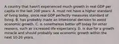 A country that hasn't experienced much growth in real GDP per capita in the last 200 years: A. must not have a higher standard of living today, since real GDP perfectly measures standard of living. B. has probably made an intentional decision to avoid economic growth. C. is nonetheless better off today for other reasons, such as increased life expectancy. D. is due for a growth miracle and should probably see economic growth within the next 10-20 years.