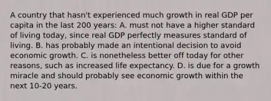 A country that hasn't experienced much growth in real GDP per capita in the last 200 years: A. must not have a higher standard of living today, since real GDP perfectly measures standard of living. B. has probably made an intentional decision to avoid economic growth. C. is nonetheless better off today for other reasons, such as increased life expectancy. D. is due for a growth miracle and should probably see economic growth within the next 10-20 years.