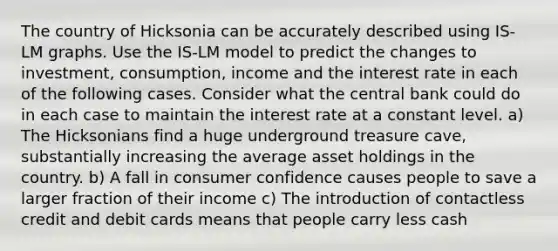 The country of Hicksonia can be accurately described using IS-LM graphs. Use the IS-LM model to predict the changes to investment, consumption, income and the interest rate in each of the following cases. Consider what the central bank could do in each case to maintain the interest rate at a constant level. a) The Hicksonians find a huge underground treasure cave, substantially increasing the average asset holdings in the country. b) A fall in consumer confidence causes people to save a larger fraction of their income c) The introduction of contactless credit and debit cards means that people carry less cash