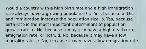 Would a country with a high birth rate and a high immigration rate always have a growing population? a. Yes, because births and immigration increase the population size. b. Yes, because birth rate is the most important determinant of population growth rate. c. No, because it may also have a high death rate, emigration rate, or both. d. No, because it may have a low mortality rate. e. No, because it may have a low emigration rate.