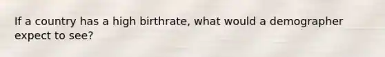 If a country has a high birthrate, what would a demographer expect to see?