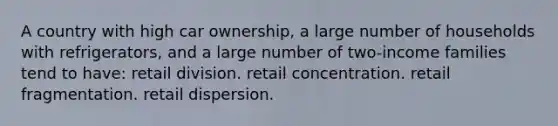 A country with high car ownership, a large number of households with refrigerators, and a large number of two-income families tend to have: retail division. retail concentration. retail fragmentation. retail dispersion.