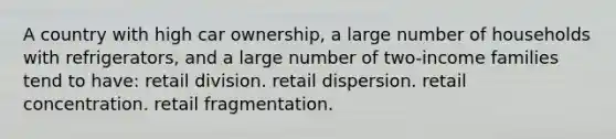 A country with high car ownership, a large number of households with refrigerators, and a large number of two-income families tend to have: retail division. retail dispersion. retail concentration. retail fragmentation.