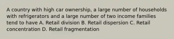 A country with high car ownership, a large number of households with refrigerators and a large number of two income families tend to have A. Retail division B. Retail dispersion C. Retail concentration D. Retail fragmentation