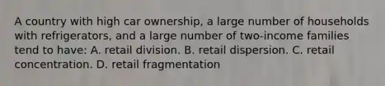 A country with high car ownership, a large number of households with refrigerators, and a large number of two-income families tend to have: A. retail division. B. retail dispersion. C. retail concentration. D. retail fragmentation